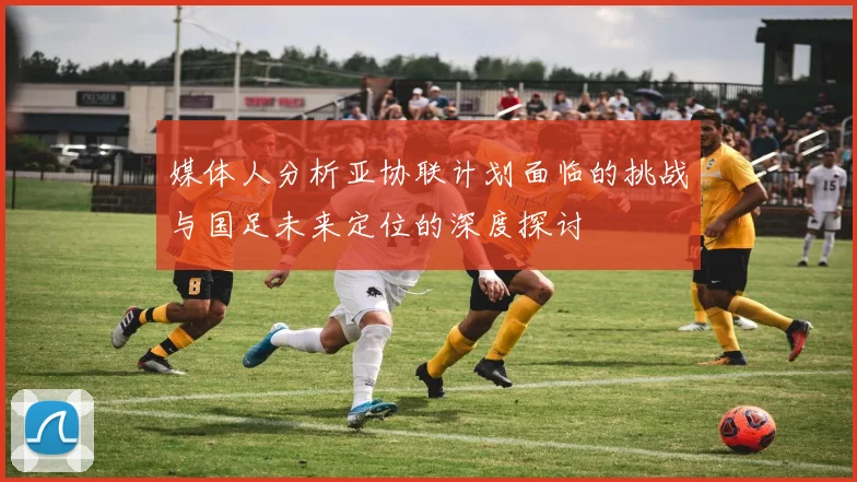 媒体人分析亚协联计划面临的挑战与国足未来定位的深度探讨