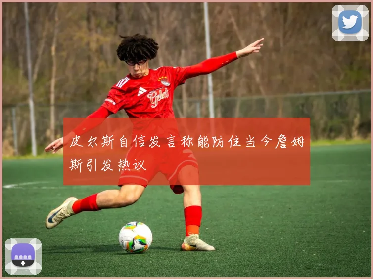 皮尔斯自信发言称能防住当今詹姆斯引发热议