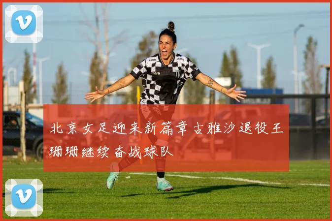 北京女足迎来新篇章古雅沙退役王珊珊继续奋战球队