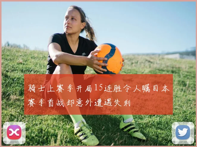 骑士上赛季开局15连胜令人瞩目本赛季首战却意外遭遇失利