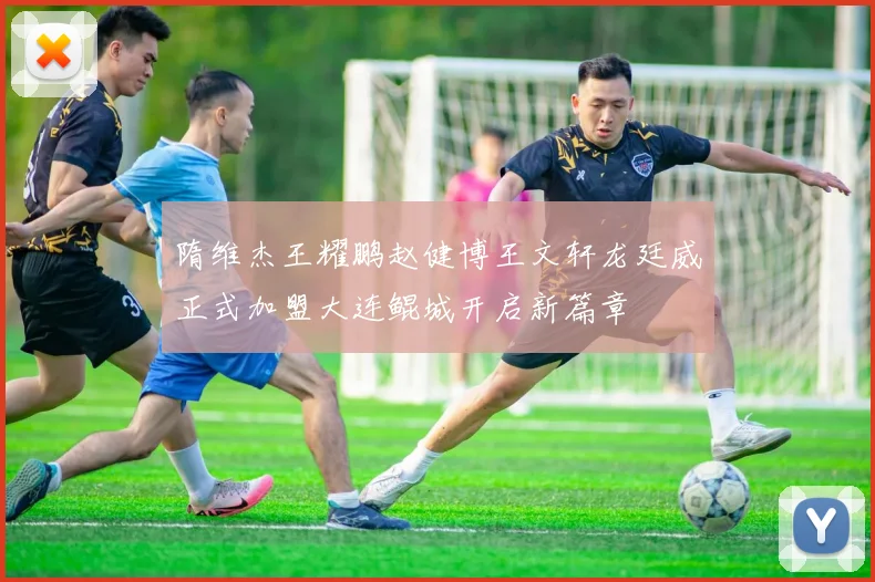 隋维杰王耀鹏赵健博王文轩龙廷威正式加盟大连鲲城开启新篇章