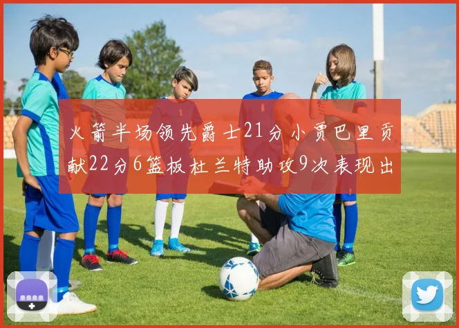 火箭半场领先爵士21分小贾巴里贡献22分6篮板杜兰特助攻9次表现出色