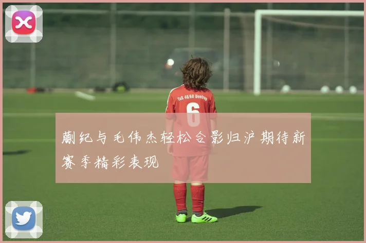 蒯纪与毛伟杰轻松合影归沪期待新赛季精彩表现