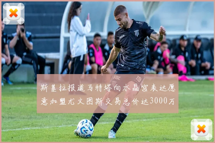 斯基拉报道马特塔向水晶宫表达愿意加盟尤文图斯交易总价达3000万欧元