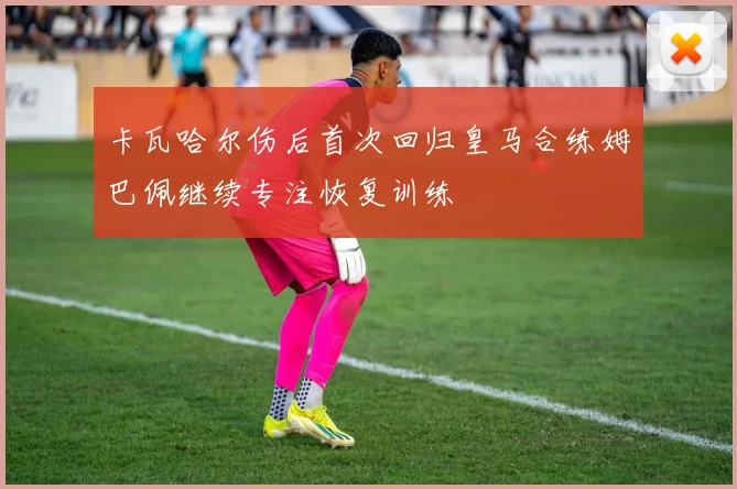 卡瓦哈尔伤后首次回归皇马合练姆巴佩继续专注恢复训练