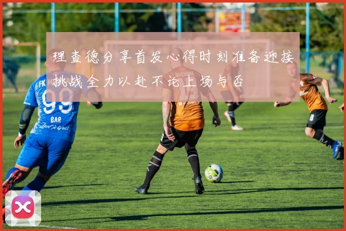 理查德分享首发心得时刻准备迎接挑战全力以赴不论上场与否