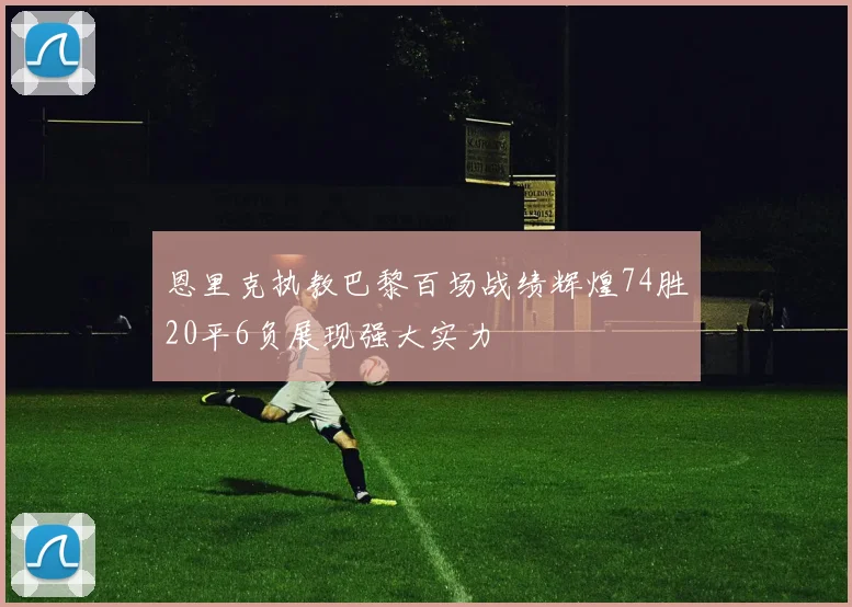 恩里克执教巴黎百场战绩辉煌74胜20平6负展现强大实力