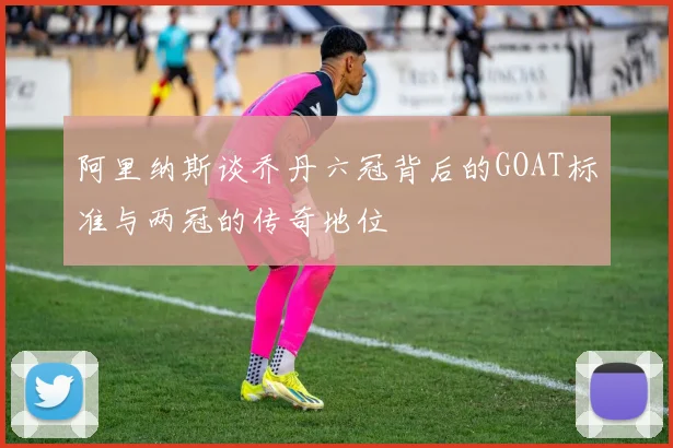 阿里纳斯谈乔丹六冠背后的GOAT标准与两冠的传奇地位