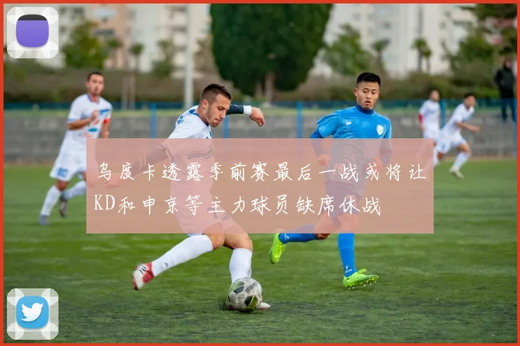 乌度卡透露季前赛最后一战或将让KD和申京等主力球员缺席休战