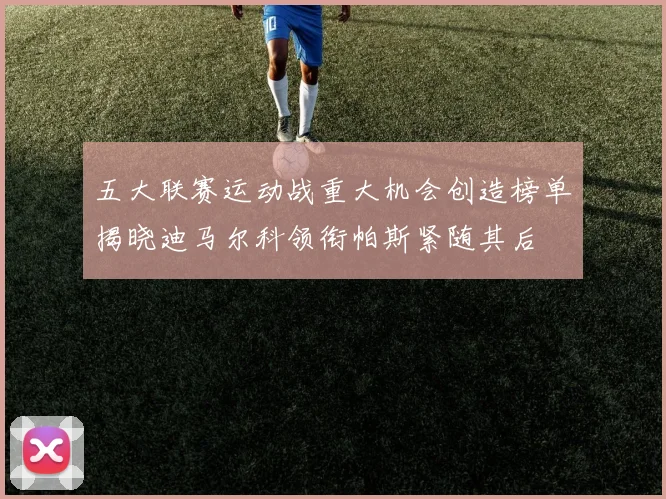 五大联赛运动战重大机会创造榜单揭晓迪马尔科领衔帕斯紧随其后