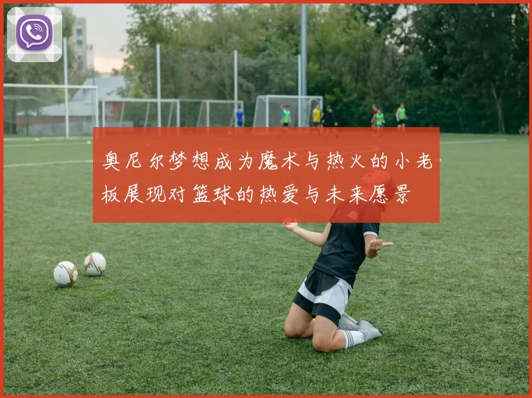 奥尼尔梦想成为魔术与热火的小老板展现对篮球的热爱与未来愿景