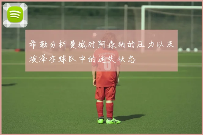 希勒分析曼城对阿森纳的压力以及埃泽在球队中的迷失状态