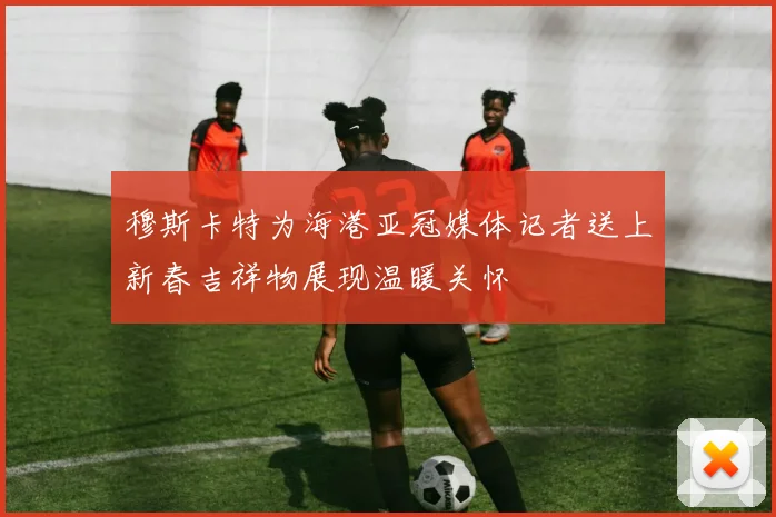 穆斯卡特为海港亚冠媒体记者送上新春吉祥物展现温暖关怀