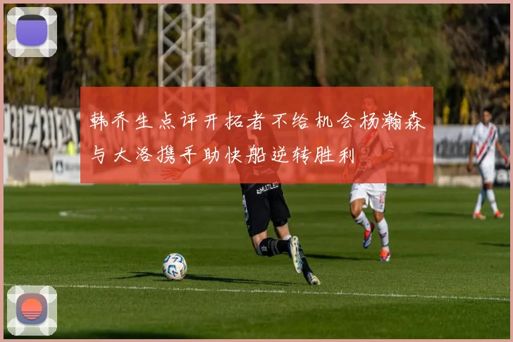 韩乔生点评开拓者不给机会杨瀚森与大洛携手助快船逆转胜利