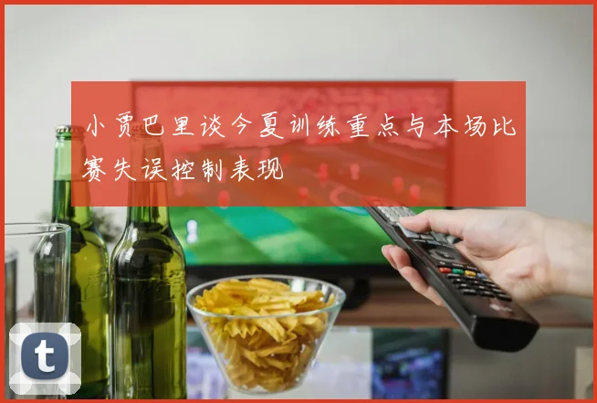 小贾巴里谈今夏训练重点与本场比赛失误控制表现