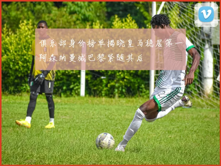 俱乐部身价榜单揭晓皇马稳居第一阿森纳曼城巴黎紧随其后