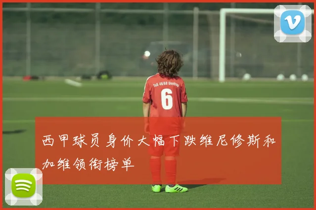 西甲球员身价大幅下跌维尼修斯和加维领衔榜单