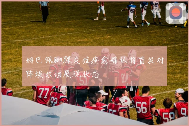 姆巴佩脚踝炎症痊愈确认将首发对阵埃尔切展现状态