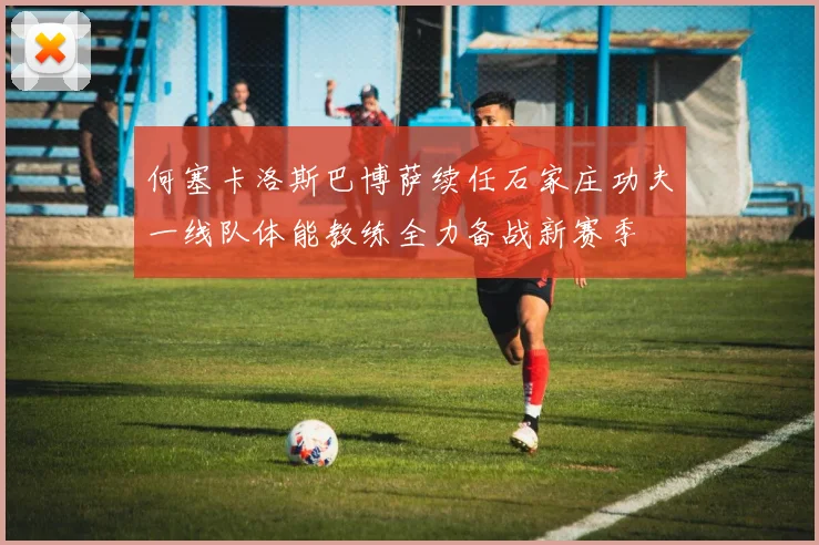 何塞卡洛斯巴博萨续任石家庄功夫一线队体能教练全力备战新赛季