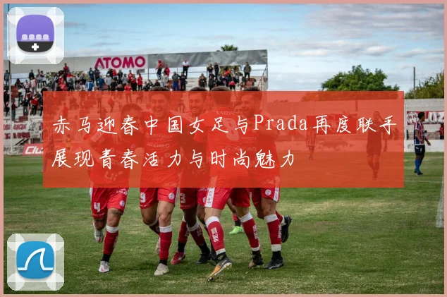 赤马迎春中国女足与Prada再度联手展现青春活力与时尚魅力