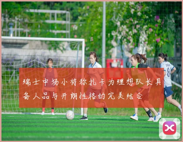 瑞士中场小将称扎卡为理想队长具备人品与开朗性格的完美结合
