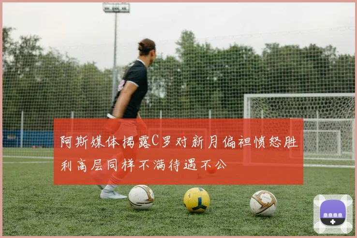 阿斯媒体揭露C罗对新月偏袒愤怒胜利高层同样不满待遇不公