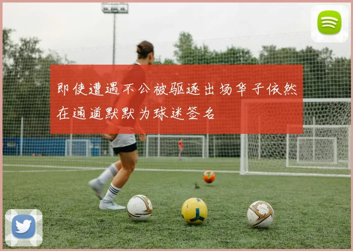 即使遭遇不公被驱逐出场华子依然在通道默默为球迷签名