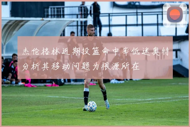 杰伦格林近期投篮命中率低迷奥特分析其移动问题为根源所在