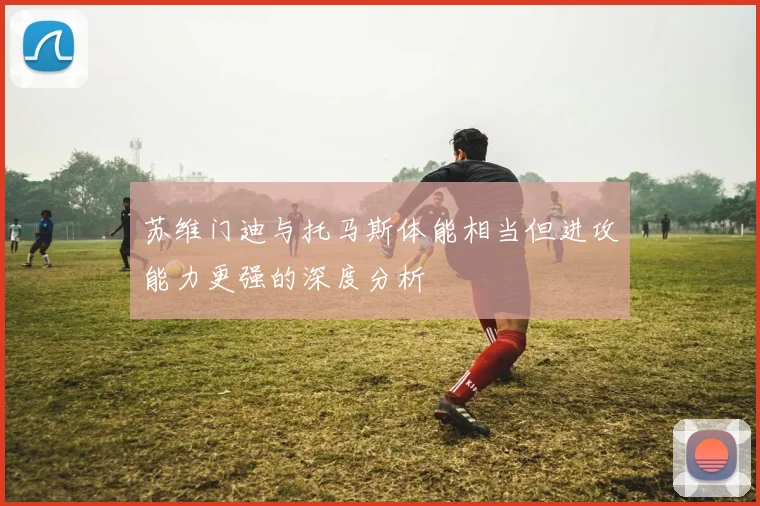 苏维门迪与托马斯体能相当但进攻能力更强的深度分析