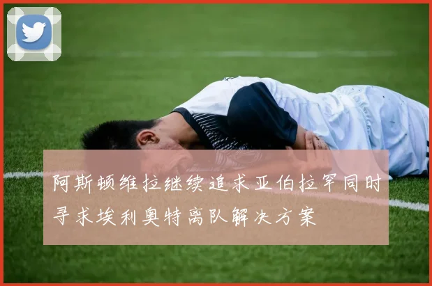 阿斯顿维拉继续追求亚伯拉罕同时寻求埃利奥特离队解决方案