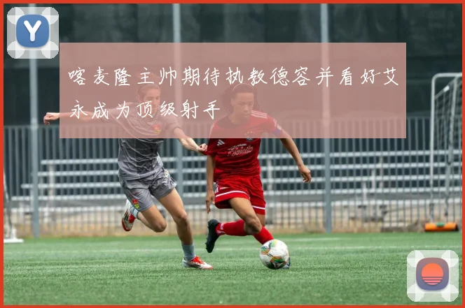 喀麦隆主帅期待执教德容并看好艾永成为顶级射手