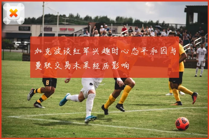 加克波谈红军兴趣时心态平和因与曼联交易未果经历影响