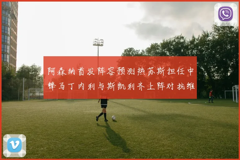 阿森纳首发阵容预测热苏斯担任中锋马丁内利与斯凯利齐上阵对抗维拉