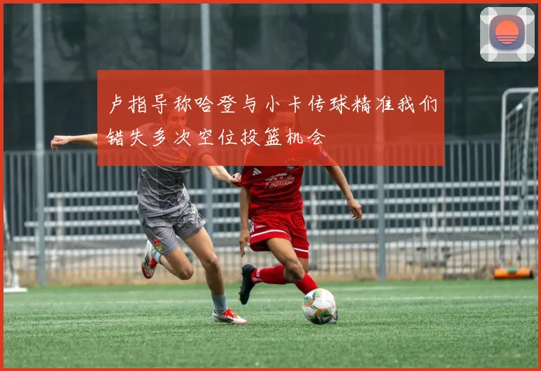 卢指导称哈登与小卡传球精准我们错失多次空位投篮机会