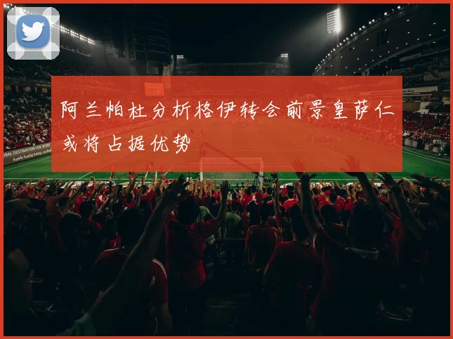 阿兰帕杜分析格伊转会前景皇萨仁或将占据优势