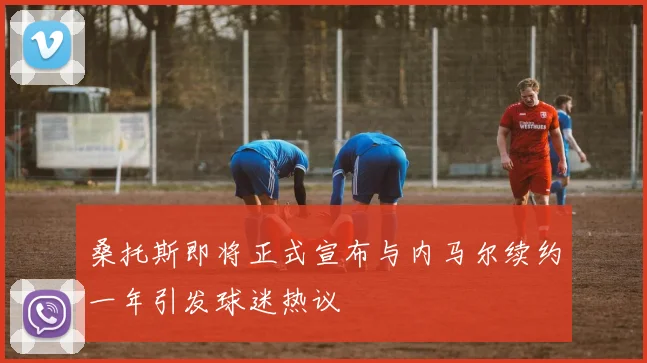 桑托斯即将正式宣布与内马尔续约一年引发球迷热议