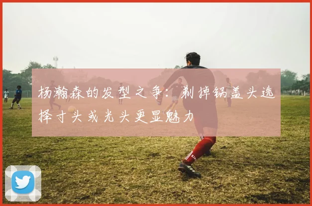 杨瀚森的发型之争：剃掉锅盖头选择寸头或光头更显魅力