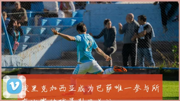 埃里克加西亚成为巴萨唯一参与所有比赛的球员引发关注