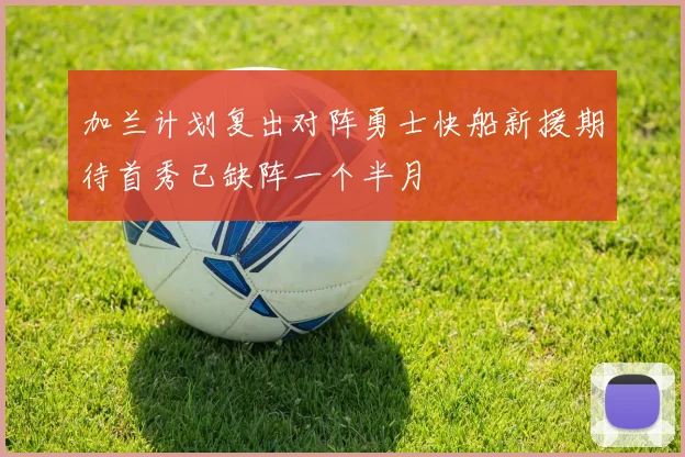 加兰计划复出对阵勇士快船新援期待首秀已缺阵一个半月