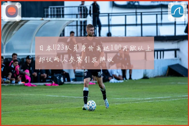 日本U23队员身价高达100万欧以上却仅两人参赛引发热议