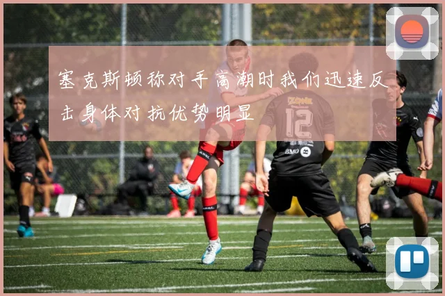 塞克斯顿称对手高潮时我们迅速反击身体对抗优势明显