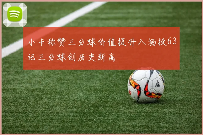 小卡称赞三分球价值提升八场投63记三分球创历史新高