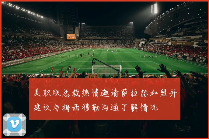美职联总裁热情邀请萨拉赫加盟并建议与梅西穆勒沟通了解情况