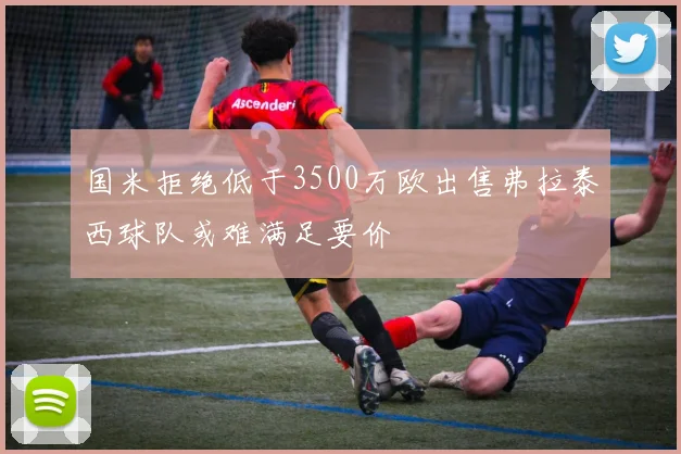 国米拒绝低于3500万欧出售弗拉泰西球队或难满足要价